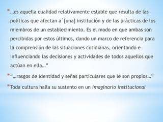 *…es aquella cualidad relativamente estable que resulta de las
políticas que afectan a`[una] institución y de las prácticas de los
miembros de un establecimiento. Es el modo en que ambas son
percibidas por estos últimos, dando un marco de referencia para
la comprensión de las situaciones cotidianas, orientando e
influenciando las decisiones y actividades de todos aquellos que
actúan en ella…”
*“…rasgos de identidad y señas particulares que le son propios…”
*Toda cultura halla su sustento en un imaginario institucional
 