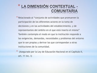 *
* Relacionado al “conjunto de actividades que promueven la
participación de los diferentes actores en la toma de
decisiones y en las actividades del establecimiento, y de
representantes del ámbito en el que está inserto el mismo”
También contempla el modo en que la institución responde a
las exigencias, demandas, necesidades y problemas del entorno
que le son propias y derivar las que correspondan a otras
instituciones de la comunidad.
* (Asegurado por la Ley de Educación Nacional en el Capítulo II,
art. 11 inc. I)
 