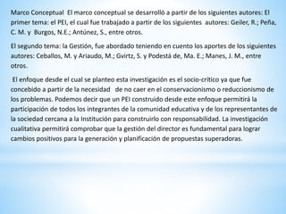 Marco Conceptual El marco conceptual se desarrolló a partir de los siguientes autores: El
primer tema: el PEI, el cual fue trabajado a partir de los siguientes autores: Geiler, R.; Peña,
C. M. y Burgos, N.E.; Antúnez, S., entre otros.
El segundo tema: la Gestión, fue abordado teniendo en cuento los aportes de los siguientes
autores: Ceballos, M. y Ariaudo, M.; Gvirtz, S. y Podestá de, Ma. E.; Manes, J. M., entre
otros.
El enfoque desde el cual se planteo esta investigación es el socio-crítico ya que fue
concebido a partir de la necesidad de no caer en el conservacionismo o reduccionismo de
los problemas. Podemos decir que un PEI construido desde este enfoque permitirá la
participación de todos los integrantes de la comunidad educativa y de los representantes de
la sociedad cercana a la Institución para construirlo con responsabilidad. La investigación
cualitativa permitirá comprobar que la gestión del director es fundamental para lograr
cambios positivos para la generación y planificación de propuestas superadoras.
 