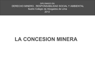 DIPLOMADO EN:
DERECHO MINERO, RESPONSABILIDAD SOCIAL Y AMBIENTAL
           Ilustre Colegio de Abogados de Lima
                            2012




  LA CONCESION MINERA
 