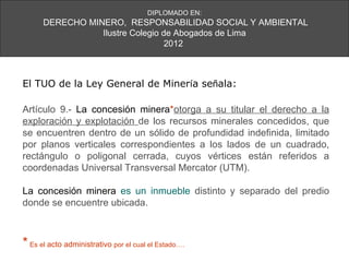 DIPLOMADO EN:
      DERECHO MINERO, RESPONSABILIDAD SOCIAL Y AMBIENTAL
                 Ilustre Colegio de Abogados de Lima
                                  2012



El TUO de la Ley General de Minería señala:

Artículo 9.- La concesión minera*otorga a su titular el derecho a la
exploración y explotación de los recursos minerales concedidos, que
se encuentren dentro de un sólido de profundidad indefinida, limitado
por planos verticales correspondientes a los lados de un cuadrado,
rectángulo o poligonal cerrada, cuyos vértices están referidos a
coordenadas Universal Transversal Mercator (UTM).

La concesión minera es un inmueble distinto y separado del predio
donde se encuentre ubicada.



* Es el acto administrativo por el cual el Estado….
 