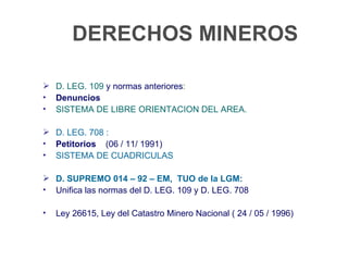 DERECHOS MINEROS

 D. LEG. 109 y normas anteriores:
• Denuncios
• SISTEMA DE LIBRE ORIENTACION DEL AREA.

 D. LEG. 708 :
• Petitorios (06 / 11/ 1991)
• SISTEMA DE CUADRICULAS

 D. SUPREMO 014 – 92 – EM, TUO de la LGM:
• Unifica las normas del D. LEG. 109 y D. LEG. 708

•   Ley 26615, Ley del Catastro Minero Nacional ( 24 / 05 / 1996)
 