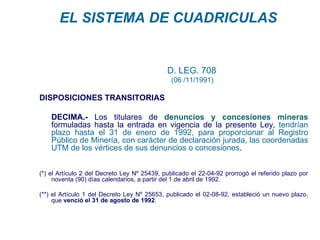 EL SISTEMA DE CUADRICULAS


                                             D. LEG. 708
                                               (06 /11/1991)

DISPOSICIONES TRANSITORIAS

    DECIMA.- Los titulares de denuncios y concesiones mineras
    formuladas hasta la entrada en vigencia de la presente Ley, tendrían
    plazo hasta el 31 de enero de 1992, para proporcionar al Registro
    Público de Minería, con carácter de declaración jurada, las coordenadas
    UTM de los vértices de sus denuncios o concesiones.


(*) el Artículo 2 del Decreto Ley Nº 25439, publicado el 22-04-92 prorrogó el referido plazo por
     noventa (90) días calendarios, a partir del 1 de abril de 1992.

(**) el Artículo 1 del Decreto Ley Nº 25653, publicado el 02-08-92, estableció un nuevo plazo,
     que venció el 31 de agosto de 1992.
 