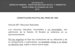 DIPLOMADO EN:
DERECHO MINERO, RESPONSABILIDAD SOCIAL Y AMBIENTAL
           Ilustre Colegio de Abogados de Lima
                            2012



         CONSTITUCIÓN POLÍTICA DEL PERÚ DE 1993


Artículo 66º- Recursos Naturales

Los recursos naturales, renovables y no renovables, son
patrimonio de la Nación. El Estado es soberano en su
aprovechamiento.

Por ley orgánica se fijan las condiciones de su utilización y de
su otorgamiento a particulares. La concesión otorga a su titular
un derecho real, sujeto a dicha norma legal.
 