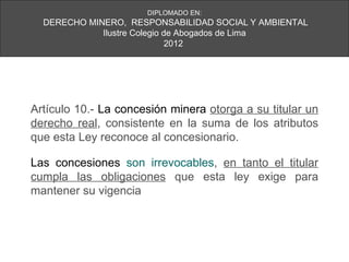 DIPLOMADO EN:
  DERECHO MINERO, RESPONSABILIDAD SOCIAL Y AMBIENTAL
             Ilustre Colegio de Abogados de Lima
                              2012




Artículo 10.- La concesión minera otorga a su titular un
derecho real, consistente en la suma de los atributos
que esta Ley reconoce al concesionario.

Las concesiones son irrevocables, en tanto el titular
cumpla las obligaciones que esta ley exige para
mantener su vigencia
 