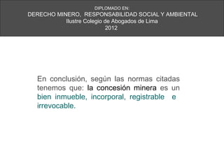 DIPLOMADO EN:
DERECHO MINERO, RESPONSABILIDAD SOCIAL Y AMBIENTAL
           Ilustre Colegio de Abogados de Lima
                            2012




  En conclusión, según las normas citadas
  tenemos que: la concesión minera es un
  bien inmueble, incorporal, registrable e
  irrevocable.
 