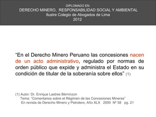 DIPLOMADO EN:
  DERECHO MINERO, RESPONSABILIDAD SOCIAL Y AMBIENTAL
             Ilustre Colegio de Abogados de Lima
                              2012




“En el Derecho Minero Peruano las concesiones nacen
de un acto administrativo, regulado por normas de
orden público que expide y administra el Estado en su
condición de titular de la soberanía sobre ellos” (1)


(1) Autor: Dr. Enrique Lastres Bérninzon
    Tema: “Comentarios sobre el Régimen de las Concesiones Mineras”
    En revista de Derecho Minero y Petrolero, Año XLX 2000 Nº 58 pg. 21
 