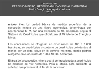 DIPLOMADO EN:
   DERECHO MINERO, RESPONSABILIDAD SOCIAL Y AMBIENTAL
              Ilustre Colegio de Abogados de Lima
                               2012



Artículo 11o.- La unidad básica de medida superficial de la
concesión minera es una figura geométrica, determinada por
coordenadas UTM, con una extensión de 100 hectáreas, según el
Sistema de Cuadrículas que oficializará el Ministerio de Energía y
Minas.

Las concesiones se otorgarán en extensiones de 100 a 1,000
hectáreas, en cuadrículas o conjunto de cuadrículas colindantes al
menos por un lado, salvo en el dominio marítimo, donde podrán
otorgarse en cuadrículas de 100 a 10,000 hectáreas.

El área de la concesión minera podrá ser fraccionada a cuadrículas
no menores de 100 hectáreas. Para el efecto, será suficiente la
solicitud que presente el titular de la concesión.
 