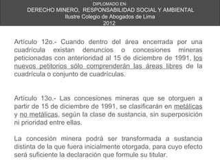 DIPLOMADO EN:
    DERECHO MINERO, RESPONSABILIDAD SOCIAL Y AMBIENTAL
               Ilustre Colegio de Abogados de Lima
                                2012


Artículo 12o.- Cuando dentro del área encerrada por una
cuadrícula existan denuncios o concesiones mineras
peticionadas con anterioridad al 15 de diciembre de 1991, los
nuevos petitorios sólo comprenderán las áreas libres de la
cuadrícula o conjunto de cuadrículas.


Artículo 13o.- Las concesiones mineras que se otorguen a
partir de 15 de diciembre de 1991, se clasificarán en metálicas
y no metálicas, según la clase de sustancia, sin superposición
ni prioridad entre ellas.

La concesión minera podrá ser transformada a sustancia
distinta de la que fuera inicialmente otorgada, para cuyo efecto
será suficiente la declaración que formule su titular.
 
