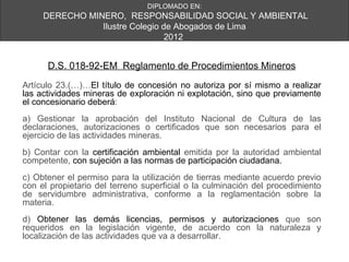 DIPLOMADO EN:
     DERECHO MINERO, RESPONSABILIDAD SOCIAL Y AMBIENTAL
                Ilustre Colegio de Abogados de Lima
                                 2012


      D.S. 018-92-EM Reglamento de Procedimientos Mineros
Artículo 23.(…)…El título de concesión no autoriza por sí mismo a realizar
las actividades mineras de exploración ni explotación, sino que previamente
el concesionario deberá:
a) Gestionar la aprobación del Instituto Nacional de Cultura de las
declaraciones, autorizaciones o certificados que son necesarios para el
ejercicio de las actividades mineras.
b) Contar con la certificación ambiental emitida por la autoridad ambiental
competente, con sujeción a las normas de participación ciudadana.
c) Obtener el permiso para la utilización de tierras mediante acuerdo previo
con el propietario del terreno superficial o la culminación del procedimiento
de servidumbre administrativa, conforme a la reglamentación sobre la
materia.
d) Obtener las demás licencias, permisos y autorizaciones que son
requeridos en la legislación vigente, de acuerdo con la naturaleza y
localización de las actividades que va a desarrollar.
 