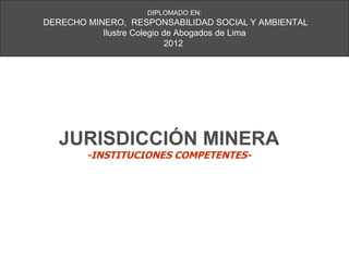 DIPLOMADO EN:
DERECHO MINERO, RESPONSABILIDAD SOCIAL Y AMBIENTAL
           Ilustre Colegio de Abogados de Lima
                            2012




  JURISDICCIÓN MINERA
        -INSTITUCIONES COMPETENTES-
 