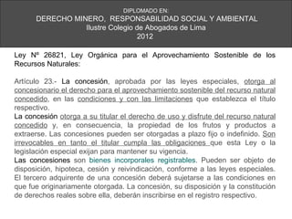 DIPLOMADO EN:
      DERECHO MINERO, RESPONSABILIDAD SOCIAL Y AMBIENTAL
                 Ilustre Colegio de Abogados de Lima
                                  2012

Ley Nº 26821, Ley Orgánica para el Aprovechamiento Sostenible de los
Recursos Naturales:

Artículo 23.- La concesión, aprobada por las leyes especiales, otorga al
concesionario el derecho para el aprovechamiento sostenible del recurso natural
concedido, en las condiciones y con las limitaciones que establezca el título
respectivo.
La concesión otorga a su titular el derecho de uso y disfrute del recurso natural
concedido y, en consecuencia, la propiedad de los frutos y productos a
extraerse. Las concesiones pueden ser otorgadas a plazo fijo o indefinido. Son
irrevocables en tanto el titular cumpla las obligaciones que esta Ley o la
legislación especial exijan para mantener su vigencia.
Las concesiones son bienes incorporales registrables. Pueden ser objeto de
disposición, hipoteca, cesión y reivindicación, conforme a las leyes especiales.
El tercero adquirente de una concesión deberá sujetarse a las condiciones en
que fue originariamente otorgada. La concesión, su disposición y la constitución
de derechos reales sobre ella, deberán inscribirse en el registro respectivo.
 
