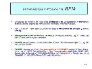 BREVE RESEÑA HISTORICA DEL                   RPM

   El Código de Minería de 1950 creó el Registro de Concesiones y Derechos
    Mineros como órgano del Ministerio de Fomento y Obras Públicas.

   Por D. Ley Nº 17271 del 03/12/1968 se creó el Ministerio de Energía y Minas
    (MEM).

   El Registro Publico de Minería - RPM fue creado por Decreto Ley N° 17872 del
    28/10/1969 como órgano del MEM.

   El RPM fue reconocido como Institución Pública Descentralizada por D. Leg. Nº
    110 del 12/06/1981.

   El RPM (su área registral) fue transferido a la SUNARP, según IV Disp.Trans.
    de la Ley Nº 26366 del 14/10/1994, I Disp.Trans de la Ley 26615 del 24/05/1996,
    Resolución Jefatural Nº 0109-2000-RPM-A del 24/05/2000 y Resolución de la
    SUNARP Nº 100-2000-SUNAP-SN del 25/05/2000.



                                                                              45
 