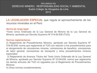 DIPLOMADO EN:
     DERECHO MINERO, RESPONSABILIDAD SOCIAL Y AMBIENTAL
                Ilustre Colegio de Abogados de Lima
                                 2012


LA LEGISLACION ESPECIAL que regula el aprovechamiento de los
recursos minerales en el Perú

Norma de rango legal:
•Texto Unico Ordenado de la Ley General de Minería de la Ley General de
Minería, aprobado por Decreto Supremo Nº 014-92-EM (TUO);

Normas reglamentarias:
2) Reglamento de Procedimientos Mineros, aprobado por Decreto Supremo Nº
018-92-EM; norma que reglamenta el TUO con relación a los procedimientos para
el otorgamiento de concesiones mineras, concesiones de beneficio, concesiones
de labor general, concesiones de transporte y otros procedimientos mineros
especiales;
 3) Reglamento de diversos Títulos del Texto Unico Ordenado de la Ley General
de Minería, aprobado por Decreto Supremo Nº 03-94-EM, norma que reglamenta
los demás artículos del TUO no regulados por el Reglamento de Procedimientos
Mineros.
4) Otras normas complementarias.
 