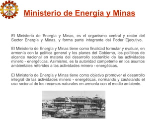Ministerio de Energía y Minas

El Ministerio de Energía y Minas, es el organismo central y rector del
Sector Energía y Minas, y forma parte integrante del Poder Ejecutivo.

El Ministerio de Energía y Minas tiene como finalidad formular y evaluar, en
armonía con la política general y los planes del Gobierno, las políticas de
alcance nacional en materia del desarrollo sostenible de las actividades
minero - energéticas. Asimismo, es la autoridad competente en los asuntos
ambientales referidos a las actividades minero - energéticas.

El Ministerio de Energía y Minas tiene como objetivo promover el desarrollo
integral de las actividades minero - energéticas, normando y cautelando el
uso racional de los recursos naturales en armonía con el medio ambiente.
 