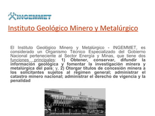 Instituto Geológico Minero y Metalúrgico

El Instituto Geológico Minero y Metalúrgico - INGEMMET, es
considerado un Organismo Técnico Especializado del Gobierno
Nacional perteneciente al Sector Energía y Minas, que tiene dos
funciones principales: 1) Obtener, conservar, difundir la
información geológica y fomentar la investigación minera y
metalúrgica del país; y, 2) Otorgar títulos de concesión minera a
los solicitantes sujetos al régimen general; administrar el
catastro minero nacional; administrar el derecho de vigencia y la
penalidad
 