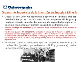 Organismo Supervisor de la Inversión en Energía y Minería
• Desde el año 2007 OSINERGMIN supervisa y fiscaliza que las
  instalaciones y las actividades de las empresas de la gran y
  mediana minería cumplan las normas de seguridad e higiene; es
  decir que sean seguras y protejan la salud de los trabajadores.
•   También investiga los accidentes y las denuncias sobre incumplimientos de las normas de
    seguridad.
•   Por Decreto Supremo Nº 009-2012-TR, publicado el sábado 25 de febrero de 2012, se han
    establecido algunas disposiciones reglamentarias sobre la transferencia de atribuciones de
    fiscalización del OSINERGMIN al Ministerio de Trabajo y Promoción de Empleo, de conformidad
    con lo dispuesto por la Ley 29783, Ley de Seguridad y Salud en el Trabajo, publicado el 20 de
    agosto de 2011.
• Asimismo, continúa verificando que las empresas eléctricas y de
  combustibles (gasolina, gas en balones o GLP, y gas natural) brinden
  un servicio permanente, seguro y de calidad.
 