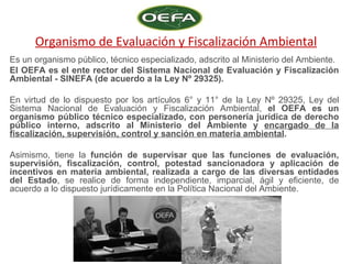 Organismo de Evaluación y Fiscalización Ambiental
Es un organismo público, técnico especializado, adscrito al Ministerio del Ambiente.
El OEFA es el ente rector del Sistema Nacional de Evaluación y Fiscalización
Ambiental - SINEFA (de acuerdo a la Ley Nº 29325).

En virtud de lo dispuesto por los artículos 6° y 11° de la Ley Nº 29325, Ley del
Sistema Nacional de Evaluación y Fiscalización Ambiental, el OEFA es un
organismo público técnico especializado, con personería jurídica de derecho
público interno, adscrito al Ministerio del Ambiente y encargado de la
fiscalización, supervisión, control y sanción en materia ambiental.

Asimismo, tiene la función de supervisar que las funciones de evaluación,
supervisión, fiscalización, control, potestad sancionadora y aplicación de
incentivos en materia ambiental, realizada a cargo de las diversas entidades
del Estado, se realice de forma independiente, imparcial, ágil y eficiente, de
acuerdo a lo dispuesto jurídicamente en la Política Nacional del Ambiente.
 