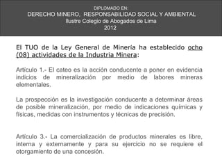 DIPLOMADO EN:
    DERECHO MINERO, RESPONSABILIDAD SOCIAL Y AMBIENTAL
               Ilustre Colegio de Abogados de Lima
                                2012


El TUO de la Ley General de Minería ha establecido ocho
(08) actividades de la Industria Minera:

Artículo 1.- El cateo es la acción conducente a poner en evidencia
indicios de mineralización por medio de labores mineras
elementales.

La prospección es la investigación conducente a determinar áreas
de posible mineralización, por medio de indicaciones químicas y
físicas, medidas con instrumentos y técnicas de precisión.


Artículo 3.- La comercialización de productos minerales es libre,
interna y externamente y para su ejercicio no se requiere el
otorgamiento de una concesión.
 