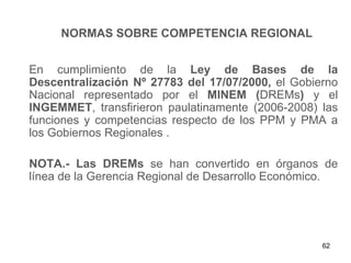 NORMAS SOBRE COMPETENCIA REGIONAL


En cumplimiento de la Ley de Bases de la
Descentralización Nº 27783 del 17/07/2000, el Gobierno
Nacional representado por el MINEM (DREMs) y el
INGEMMET, transfirieron paulatinamente (2006-2008) las
funciones y competencias respecto de los PPM y PMA a
los Gobiernos Regionales .

NOTA.- Las DREMs se han convertido en órganos de
línea de la Gerencia Regional de Desarrollo Económico.




                                                   62
 