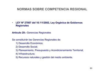 NORMAS SOBRE COMPETENCIA REGIONAL



•   LEY Nº 27867 del 16 /11/2002, Ley Orgánica de Gobiernos
    Regionales

Artículo 29.- Gerencias Regionales

Se constituirán las Gerencias Regionales de:
   1) Desarrollo Económico;
   2) Desarrollo Social;
   3) Planeamiento, Presupuesto y Acondicionamiento Territorial;
   4) Infraestructura;
   5) Recursos naturales y gestión del medio ambiente.



                                                                   63
 