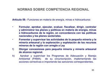 NORMAS SOBRE COMPETENCIA REGIONAL

Artículo 59.- Funciones en materia de energía, minas e hidrocarburos:

•    Formular, aprobar, ejecutar, evaluar, fiscalizar, dirigir, controlar
     y administrar los planes y políticas en materia de energía, minas
     e hidrocarburos de la región, en concordancia con las políticas
     nacionales y los planes sectoriales.
•    Fomentar y supervisar las actividades de la pequeña minería y la
     minería artesanal y la exploración y explotación de los recursos
     mineros de la región con arreglo a Ley
f)   Otorgar concesiones para pequeña minería y minería artesanal
     de alcance regional.
h)    Aprobar y supervisar los Programas de Adecuación y Manejo
     Ambiental (PAMA)        de su circunscripción, implementando las
     acciones correctivas e imponiendo las sanciones correspondientes.


                                                                        65
 