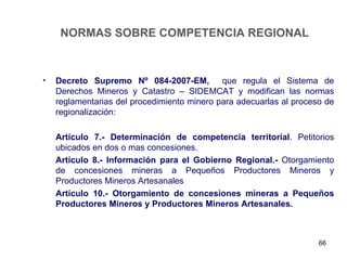 NORMAS SOBRE COMPETENCIA REGIONAL



•   Decreto Supremo Nº 084-2007-EM, que regula el Sistema de
    Derechos Mineros y Catastro – SIDEMCAT y modifican las normas
    reglamentarias del procedimiento minero para adecuarlas al proceso de
    regionalización:

    Artículo 7.- Determinación de competencia territorial. Petitorios
    ubicados en dos o mas concesiones.
    Artículo 8.- Información para el Gobierno Regional.- Otorgamiento
    de concesiones mineras a Pequeños Productores Mineros y
    Productores Mineros Artesanales
    Artículo 10.- Otorgamiento de concesiones mineras a Pequeños
    Productores Mineros y Productores Mineros Artesanales.



                                                                     66
 