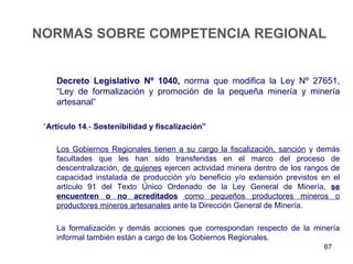 NORMAS SOBRE COMPETENCIA REGIONAL


    Decreto Legislativo Nº 1040, norma que modifica la Ley Nº 27651,
    “Ley de formalización y promoción de la pequeña minería y minería
    artesanal”

 “Artículo 14.- Sostenibilidad y fiscalización”

    Los Gobiernos Regionales tienen a su cargo la fiscalización, sanción y demás
    facultades que les han sido transferidas en el marco del proceso de
    descentralización, de quienes ejercen actividad minera dentro de los rangos de
    capacidad instalada de producción y/o beneficio y/o extensión previstos en el
    artículo 91 del Texto Único Ordenado de la Ley General de Minería, se
    encuentren o no acreditados como pequeños productores mineros o
    productores mineros artesanales ante la Dirección General de Minería.

    La formalización y demás acciones que correspondan respecto de la minería
    informal también están a cargo de los Gobiernos Regionales.
                                                                             67
 