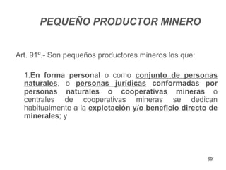 PEQUEÑO PRODUCTOR MINERO


Art. 91º.- Son pequeños productores mineros los que:

  1.En forma personal o como conjunto de personas
  naturales, o personas jurídicas conformadas por
  personas naturales o cooperativas mineras o
  centrales de cooperativas mineras se dedican
  habitualmente a la explotación y/o beneficio directo de
  minerales; y




                                                       69
 