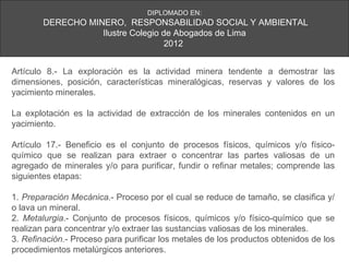 DIPLOMADO EN:
        DERECHO MINERO, RESPONSABILIDAD SOCIAL Y AMBIENTAL
                   Ilustre Colegio de Abogados de Lima
                                    2012


Artículo 8.- La exploración es la actividad minera tendente a demostrar las
dimensiones, posición, características mineralógicas, reservas y valores de los
yacimiento minerales.

La explotación es la actividad de extracción de los minerales contenidos en un
yacimiento.

Artículo 17.- Beneficio es el conjunto de procesos físicos, químicos y/o físico-
químico que se realizan para extraer o concentrar las partes valiosas de un
agregado de minerales y/o para purificar, fundir o refinar metales; comprende las
siguientes etapas:

1. Preparación Mecánica.- Proceso por el cual se reduce de tamaño, se clasifica y/
o lava un mineral.
2. Metalurgia.- Conjunto de procesos físicos, químicos y/o físico-químico que se
realizan para concentrar y/o extraer las sustancias valiosas de los minerales.
3. Refinación.- Proceso para purificar los metales de los productos obtenidos de los
procedimientos metalúrgicos anteriores.
 