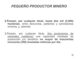 PEQUEÑO PRODUCTOR MINERO



2.Posean, por cualquier título, hasta dos mil (2,000)
  hectáreas, entre denuncios, petitorios y concesiones
  mineras; y, además.

3.Posean, por cualquier título, (los productores de
  minerales metálicos) una capacidad instalada de
  producción y/o beneficio no mayor de trescientas
  cincuenta (350) toneladas métricas por día.



                                                    70
 