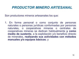 PRODUCTOR MINERO ARTESANAL

Son productores mineros artesanales los que:

1. En forma personal o como conjunto de personas
  naturales o personas jurídicas conformadas por personas
  naturales, o cooperativas mineras o centrales de
  cooperativas mineras se dedican habitualmente y como
  medio de sustento, a la explotación y/o beneficio directo
  de minerales, realizando sus actividades con métodos
  manuales y/o equipos básicos; y




                                                        72
 
