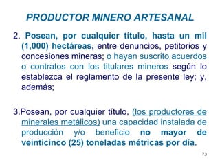 PRODUCTOR MINERO ARTESANAL
2. Posean, por cualquier título, hasta un mil
  (1,000) hectáreas, entre denuncios, petitorios y
  concesiones mineras; o hayan suscrito acuerdos
  o contratos con los titulares mineros según lo
  establezca el reglamento de la presente ley; y,
  además;

3.Posean, por cualquier título, (los productores de
  minerales metálicos) una capacidad instalada de
  producción y/o beneficio no mayor de
  veinticinco (25) toneladas métricas por día.
                                                 73
 