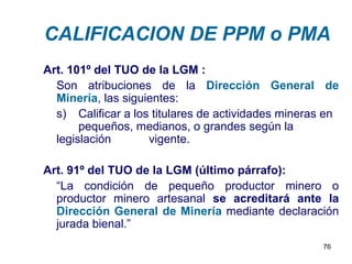 CALIFICACION DE PPM o PMA
Art. 101º del TUO de la LGM :
  Son atribuciones de la Dirección General de
  Minería, las siguientes:
  s) Calificar a los titulares de actividades mineras en
       pequeños, medianos, o grandes según la
  legislación       vigente.

Art. 91º del TUO de la LGM (último párrafo):
  “La condición de pequeño productor minero o
  productor minero artesanal se acreditará ante la
  Dirección General de Minería mediante declaración
  jurada bienal.”
                                                     76
 
