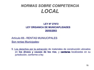 NORMAS SOBRE COMPETENCIA
                          LOCAL

                        LEY Nº 27972
            LEY ORGANICA DE MUNICIAPLIDADES
                         26/05/2003


Artículo 69.- RENTAS MUNIUCIPALES
Son rentas Municipales:

9. Los derechos por la extracción de materiales de construcción ubicados
   en los álveos y causes de los ríos, y canteras localizadas en su
   jurisdicción, conforme a ley



                                                                    78
 