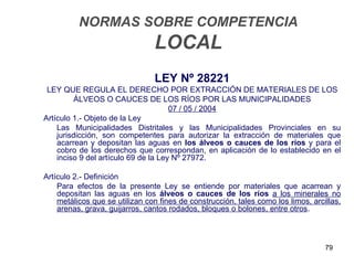 NORMAS SOBRE COMPETENCIA
                                LOCAL
                                LEY Nº 28221
 LEY QUE REGULA EL DERECHO POR EXTRACCIÓN DE MATERIALES DE LOS
          ÁLVEOS O CAUCES DE LOS RÍOS POR LAS MUNICIPALIDADES
                                      07 / 05 / 2004
Artículo 1.- Objeto de la Ley
    Las Municipalidades Distritales y las Municipalidades Provinciales en su
    jurisdicción, son competentes para autorizar la extracción de materiales que
    acarrean y depositan las aguas en los álveos o cauces de los ríos y para el
    cobro de los derechos que correspondan, en aplicación de lo establecido en el
    inciso 9 del artículo 69 de la Ley Nº 27972.

Artículo 2.- Definición
    Para efectos de la presente Ley se entiende por materiales que acarrean y
    depositan las aguas en los álveos o cauces de los ríos a los minerales no
    metálicos que se utilizan con fines de construcción, tales como los limos, arcillas,
    arenas, grava, guijarros, cantos rodados, bloques o bolones, entre otros.



                                                                                   79
 