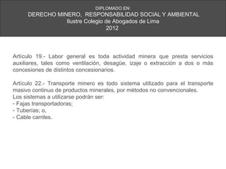 DIPLOMADO EN:
     DERECHO MINERO, RESPONSABILIDAD SOCIAL Y AMBIENTAL
                Ilustre Colegio de Abogados de Lima
                                 2012




Artículo 19.- Labor general es toda actividad minera que presta servicios
auxiliares, tales como ventilación, desagüe, izaje o extracción a dos o más
concesiones de distintos concesionarios.

Artículo 22.- Transporte minero es todo sistema utilizado para el transporte
masivo continuo de productos minerales, por métodos no convencionales.
Los sistemas a utilizarse podrán ser:
- Fajas transportadoras;
- Tuberías; o,
- Cable carriles.
 