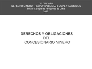 DIPLOMADO EN:
DERECHO MINERO, RESPONSABILIDAD SOCIAL Y AMBIENTAL
           Ilustre Colegio de Abogados de Lima
                            2012




      DERECHOS Y OBLIGACIONES
                DEL
        CONCESIONARIO MINERO
 