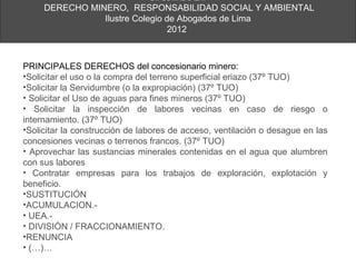 DIPLOMADO EN:
     DERECHO MINERO, RESPONSABILIDAD SOCIAL Y AMBIENTAL
                Ilustre Colegio de Abogados de Lima
                                 2012



PRINCIPALES DERECHOS del concesionario minero:
•Solicitar el uso o la compra del terreno superficial eriazo (37º TUO)
•Solicitar la Servidumbre (o la expropiación) (37º TUO)
• Solicitar el Uso de aguas para fines mineros (37º TUO)
• Solicitar la inspección de labores vecinas en caso de riesgo o
internamiento. (37º TUO)
•Solicitar la construcción de labores de acceso, ventilación o desague en las
concesiones vecinas o terrenos francos. (37º TUO)
• Aprovechar las sustancias minerales contenidas en el agua que alumbren
con sus labores
• Contratar empresas para los trabajos de exploración, explotación y
beneficio.
•SUSTITUCIÓN
•ACUMULACION.-
• UEA.-
• DIVISIÓN / FRACCIONAMIENTO.
•RENUNCIA
• (…)…
 