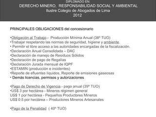 DIPLOMADO EN:
     DERECHO MINERO, RESPONSABILIDAD SOCIAL Y AMBIENTAL
                Ilustre Colegio de Abogados de Lima
                                 2012


PRINCIPALES OBLIGACIONES del concesionario

•Obligación al Trabajo.- Producción Mínima Anual (38º TUO)
•Trabajar respetando las normas de seguridad, higiene y ambiente.
• Permitir el libre acceso a las autoridades encargadas de la fiscalización.
•Declaración Anual Consolidada – DAC
•Declaración de manejo de Residuos Sólidos
•Declaración de pago de Regalías
•Declaración Jurada mensual de IQPF
•ESTAMIN (producción e incidentes)
•Reporte de efluentes líquidos, Reporte de emisiones gaseosas
• Demás licencias, permisos y autorizaciones

•Pago de Derecho de Vigencia.- pago anual (39º TUO)
•US$ 3 por hectárea - Mineros régimen general
US$ 1 por hectárea - Pequeños Productores Mineros
US$ 0.5 por hectárea – Productores Mineros Artesanales

•Pago de la Penalidad ( 40º TUO)
 