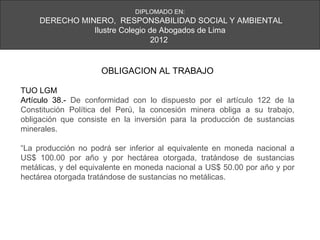 DIPLOMADO EN:
     DERECHO MINERO, RESPONSABILIDAD SOCIAL Y AMBIENTAL
                Ilustre Colegio de Abogados de Lima
                                 2012


                     OBLIGACION AL TRABAJO

TUO LGM
Artículo 38.- De conformidad con lo dispuesto por el artículo 122 de la
Constitución Política del Perú, la concesión minera obliga a su trabajo,
obligación que consiste en la inversión para la producción de sustancias
minerales.

“La producción no podrá ser inferior al equivalente en moneda nacional a
US$ 100.00 por año y por hectárea otorgada, tratándose de sustancias
metálicas, y del equivalente en moneda nacional a US$ 50.00 por año y por
hectárea otorgada tratándose de sustancias no metálicas.
 