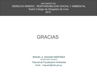 DIPLOMADO EN:
DERECHO MINERO, RESPONSABILIDAD SOCIAL Y AMBIENTAL
           Ilustre Colegio de Abogados de Lima
                            2012




                  GRACIAS


              MIGUEL A. AGUADO MARTÍNEZ
                     SECRETARIO TÉCNICO

             Tribunal de Fiscalización Ambiental
                Email: maguado@oefa.gob.pe
 