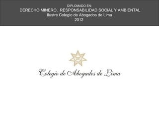 DIPLOMADO EN:
DERECHO MINERO, RESPONSABILIDAD SOCIAL Y AMBIENTAL
           Ilustre Colegio de Abogados de Lima
                            2012
 