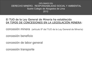 DIPLOMADO EN:
   DERECHO MINERO, RESPONSABILIDAD SOCIAL Y AMBIENTAL
              Ilustre Colegio de Abogados de Lima
                               2012


El TUO de la Ley General de Minería ha establecido
04 TIPOS DE CONCESIONES EN LA LEGISLACIÓN MINERA:

concesión minera   (artículo 9º del TUO de la Ley General de Minería)

concesión beneficio

concesión de labor general

concesión transporte
 