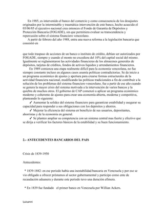En 1985, es intervenido el banco del comercio y como consecuencia de los desajustes
originados por la interminable y traumática intervención de este banco, hecho acaecido el
03/06/85 el ejecutivo nacional crea entonces el Fondo de Garantía de Depósitos y
Protección Bancaria (FOGADE), sin que permitiera evaluar su transcendencia y
repercusión sobre el sistema financiero venezolano.
    A partir de febrero del año 1988, entra una nueva reforma a la legislación bancaria que
consistió en


que todo traspaso de acciones de un banco o instituto de crédito, debían ser autorizados por
FOGADE, siempre y cuando el monto no excediera del 10% del capital social del mismo.
Igualmente se reglamentaron las actividades financieras de los almacenes generales de
depósitos, tarjetas de créditos, fondos de activos líquidos y arrendamientos financieros.
     En 1989 comienza una etapa realmente difícil para la economía venezolana, no fue
siempre constante incluso en algunos casos asumía políticas contradictorias. Se da inicio a
un programa económico de ajustes y apertura para crearse formas estructurales de la
actividad financiera nacional, modificando las políticas tradicionales a fin de contribuir a la
solución de los problemas del sistema financiero venezolano, fue a partir de ese año cuando
se genera la mayor crisis del sistema motivada a la intervención de varios bancos y la
quiebra de muchos otros. El gobierno de CAP comenzó a aplicar un programa económico
moderno y coherente de ajustes para crear una economía abierta, moderna y competitiva,
planteando lo siguiente:
     ✓ Aumentar la solidez del sistema financiero para garantizar estabilidad y asegurar su
capacidad para responder a sus obligaciones con los depósitos y ahorros.
     ✓ Mejorar la eficiencia del sistema en beneficio de sus usuarios, depositantes,
ahorristas y de la economía en general.
     ✓ Se planteo ampliar su competencia con un sistema central mas fuerte y efectivo que
se dirija a verificar los factores básicos de la estabilidad y su buen funcionamiento.




2.- ANTECEDENTES BANCARIOS DEL PAIS



Crisis de 1839-1950

Antecedentes:

 * 1839-1882: en ese periodo había una inestabilidad bancaria en Venezuela y por eso se
vio obligado a ofrecer préstamos al sector gubernamental y participo como ente de
recaudación aduanera y durante este periodo tuvo una duración efímera.

 * En 1839 fue fundado el primer banco en Venezuela por Willian Ackers.



Luisanni
 