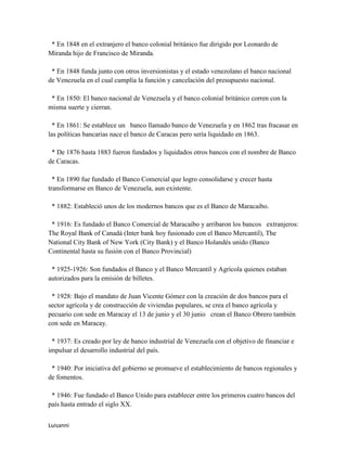 * En 1848 en el extranjero el banco colonial británico fue dirigido por Leonardo de
Miranda hijo de Francisco de Miranda.

 * En 1848 funda junto con otros inversionistas y el estado venezolano el banco nacional
de Venezuela en el cual cumplía la función y cancelación del presupuesto nacional.

 * En 1850: El banco nacional de Venezuela y el banco colonial británico corren con la
misma suerte y cierran.

  * En 1861: Se establece un banco llamado banco de Venezuela y en 1862 tras fracasar en
las políticas bancarias nace el banco de Caracas pero sería liquidado en 1863.

 * De 1876 hasta 1883 fueron fundados y liquidados otros bancos con el nombre de Banco
de Caracas.

  * En 1890 fue fundado el Banco Comercial que logro consolidarse y crecer hasta
transformarse en Banco de Venezuela, aun existente.

 * 1882: Estableció unos de los modernos bancos que es el Banco de Maracaibo.

 * 1916: Es fundado el Banco Comercial de Maracaibo y arribaron los bancos extranjeros:
The Royal Bank of Canadá (Inter bank hoy fusionado con el Banco Mercantil), The
National City Bank of New York (City Bank) y el Banco Holandés unido (Banco
Continental hasta su fusión con el Banco Provincial)

 * 1925-1926: Son fundados el Banco y el Banco Mercantil y Agrícola quienes estaban
autorizados para la emisión de billetes.

 * 1928: Bajo el mandato de Juan Vicente Gómez con la creación de dos bancos para el
sector agrícola y de construcción de viviendas populares, se crea el banco agrícola y
pecuario con sede en Maracay el 13 de junio y el 30 junio crean el Banco Obrero también
con sede en Maracay.

 * 1937: Es creado por ley de banco industrial de Venezuela con el objetivo de financiar e
impulsar el desarrollo industrial del país.

 * 1940: Por iniciativa del gobierno se promueve el establecimiento de bancos regionales y
de fomentos.

 * 1946: Fue fundado el Banco Unido para establecer entre los primeros cuatro bancos del
país hasta entrado el siglo XX.


Luisanni
 