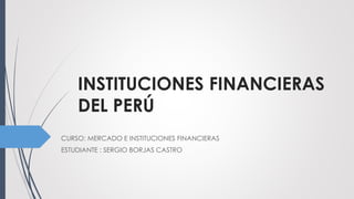 INSTITUCIONES FINANCIERAS
DEL PERÚ
CURSO: MERCADO E INSTITUCIONES FINANCIERAS
ESTUDIANTE : SERGIO BORJAS CASTRO
 