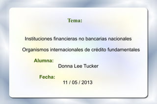 Tema:
Instituciones financieras no bancarias nacionales
Organismos internacionales de crédito fundamentales
Alumna:
Donna Lee Tucker
Fecha:
11 / 05 / 2013
 