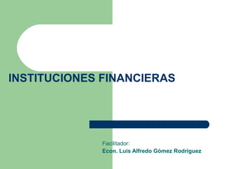 INSTITUCIONES FINANCIERAS Facilitador: Econ. Luis Alfredo Gòmez Rodriguez 