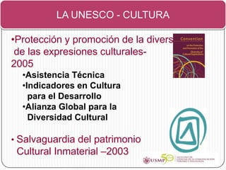LA UNESCO - CULTURA

•Protección y promoción de la diversidad
 de las expresiones culturales-
2005
  •Asistencia Técnica
  •Indicadores en Cultura
    para el Desarrollo
  •Alianza Global para la
    Diversidad Cultural

• Salvaguardia del patrimonio
 Cultural Inmaterial –2003
 